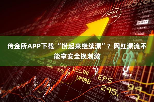 传金所APP下载 “捞起来继续漂”？网红漂流不能拿安全换刺激