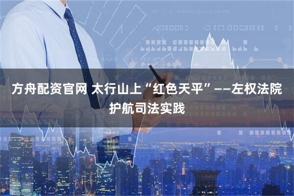 方舟配资官网 太行山上“红色天平”——左权法院护航司法实践