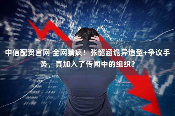 中信配资官网 全网猜疯！张韶涵诡异造型+争议手势，真加入了传闻中的组织？