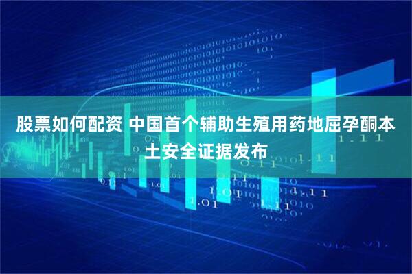 股票如何配资 中国首个辅助生殖用药地屈孕酮本土安全证据发布