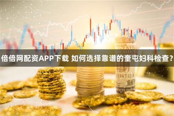 倍倍网配资APP下载 如何选择靠谱的奎屯妇科检查？