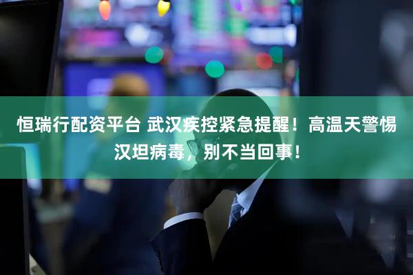 恒瑞行配资平台 武汉疾控紧急提醒！高温天警惕汉坦病毒，别不当回事！