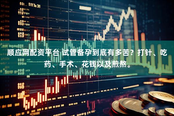 顺应网配资平台 试管备孕到底有多苦？打针、吃药、手术、花钱以及煎熬。