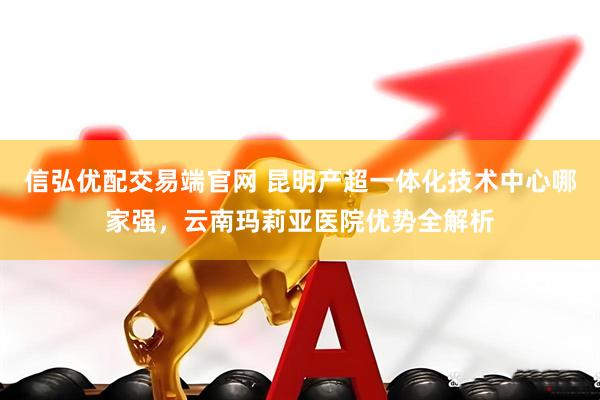 信弘优配交易端官网 昆明产超一体化技术中心哪家强，云南玛莉亚医院优势全解析