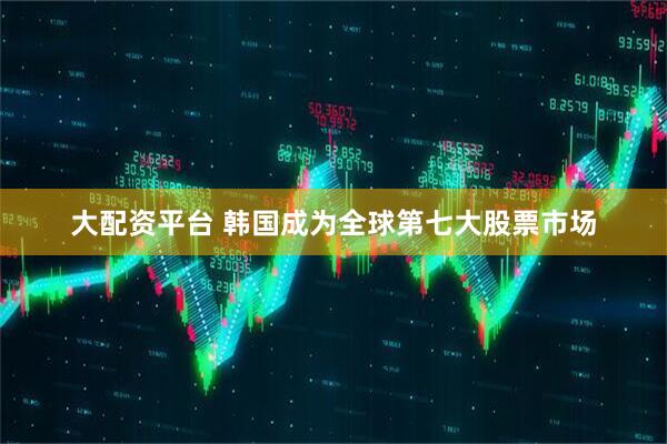 大配资平台 韩国成为全球第七大股票市场