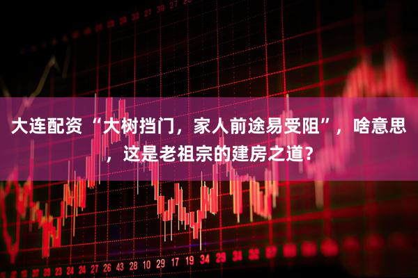 大连配资 “大树挡门，家人前途易受阻”，啥意思，这是老祖宗的建房之道？