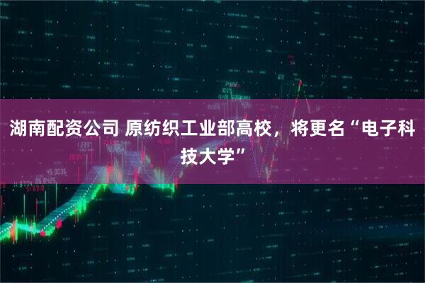 湖南配资公司 原纺织工业部高校，将更名“电子科技大学”