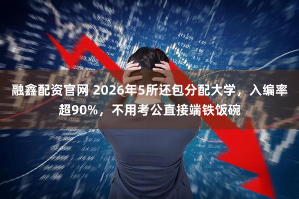 融鑫配资官网 2026年5所还包分配大学，入编率超90%，不用考公直接端铁饭碗