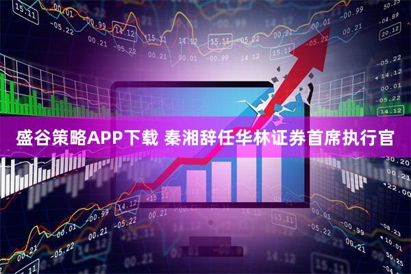 盛谷策略APP下载 秦湘辞任华林证券首席执行官