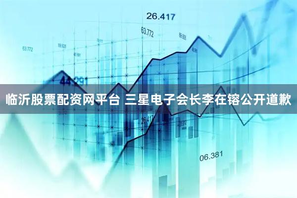 临沂股票配资网平台 三星电子会长李在镕公开道歉