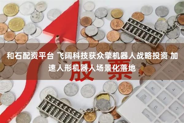 和石配资平台 飞阔科技获众擎机器人战略投资 加速人形机器人场景化落地