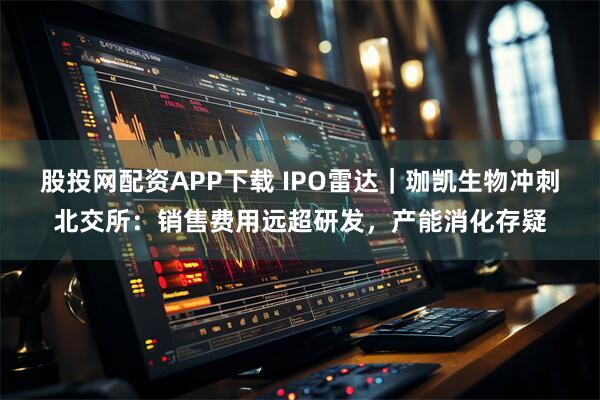 股投网配资APP下载 IPO雷达｜珈凯生物冲刺北交所：销售费用远超研发，产能消化存疑