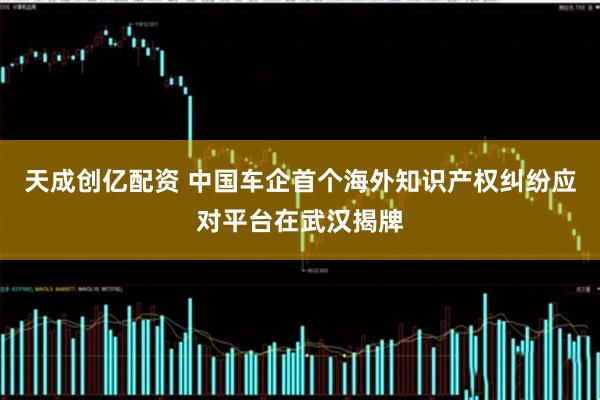 天成创亿配资 中国车企首个海外知识产权纠纷应对平台在武汉揭牌