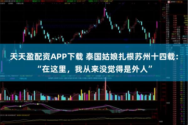 天天盈配资APP下载 泰国姑娘扎根苏州十四载：“在这里，我从来没觉得是外人”