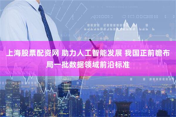上海股票配资网 助力人工智能发展 我国正前瞻布局一批数据领域前沿标准