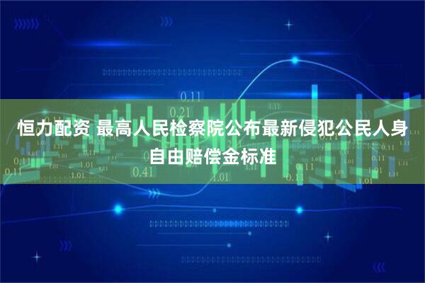 恒力配资 最高人民检察院公布最新侵犯公民人身自由赔偿金标准