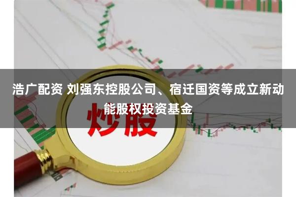 浩广配资 刘强东控股公司、宿迁国资等成立新动能股权投资基金